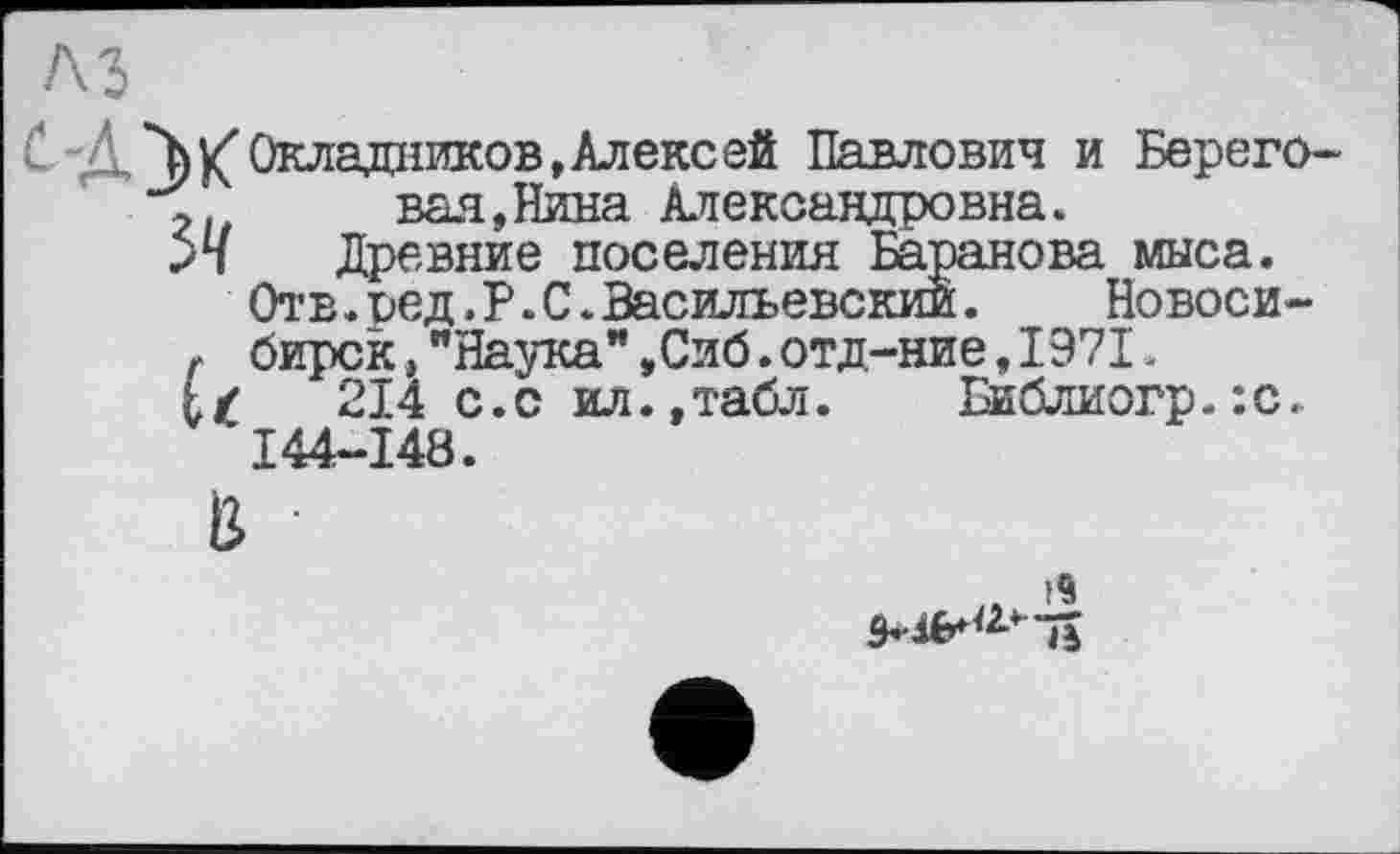 ﻿. /h К” Окладников, Алекс ей Павлович и Берего-вал,Нина Александровна.
Древние поселения Баранова мыса.
Отв.оед.Р.С.Васильевский. Новоси-
г бирск,"Наука",Сиб.отд-ние,1971.
214 с.с ил.,табл. Библиогр.:с. I44-I48.
